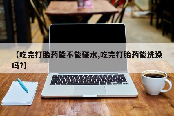 打胎药正品微信联系方式【吃完打胎药能不能碰水,吃完打胎药能洗澡吗?】