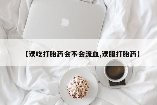 打胎药正品微信联系方式【误吃打胎药会不会流血,误服打胎药】