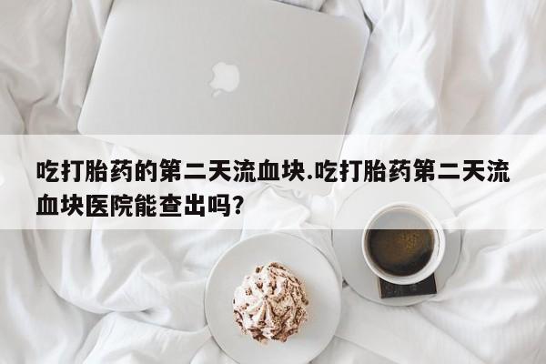 打胎药正品微信联系方式吃打胎药的第二天流血块.吃打胎药第二天流血块医院能查出吗？