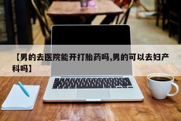 打胎药正品微信联系方式【男的去医院能开打胎药吗,男的可以去妇产科吗】