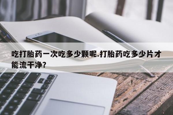 打胎药正品微信联系方式吃打胎药一次吃多少颗呢.打胎药吃多少片才能流干净？