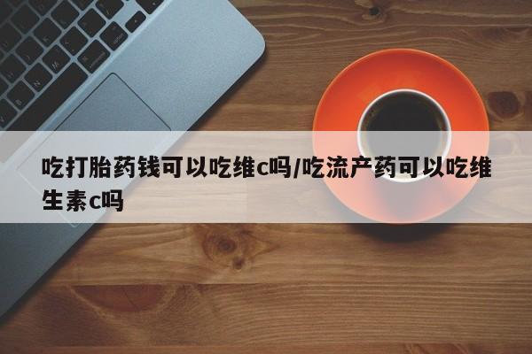 打胎药正品微信联系方式吃打胎药钱可以吃维c吗/吃流产药可以吃维生素c吗