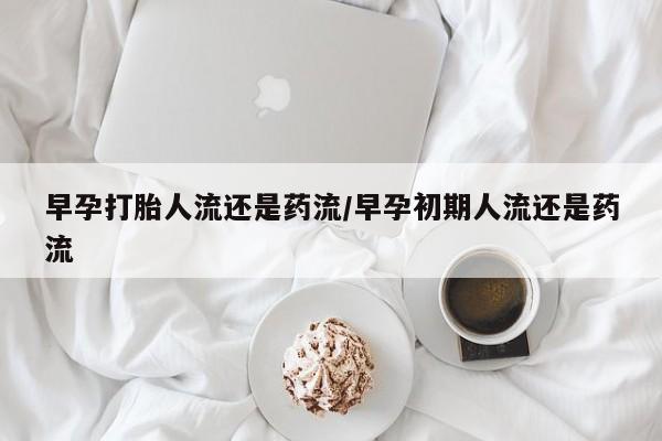 打胎药正品微信联系方式早孕打胎人流还是药流/早孕初期人流还是药流