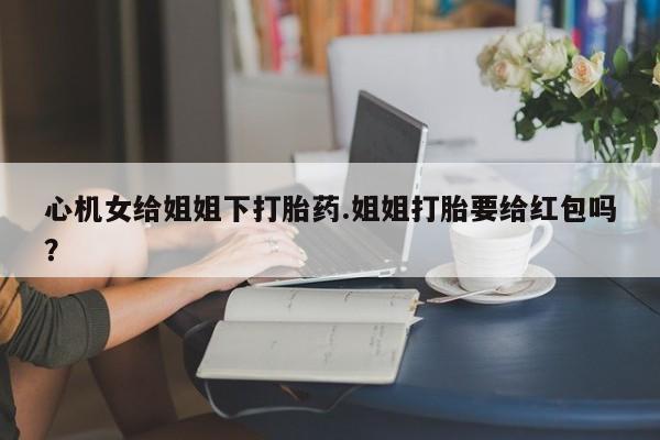 打胎药正品微信联系方式心机女给姐姐下打胎药.姐姐打胎要给红包吗？