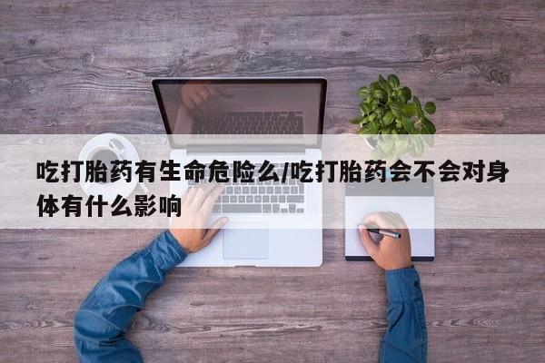 打胎药正品微信联系方式吃打胎药有生命危险么/吃打胎药会不会对身体有什么影响