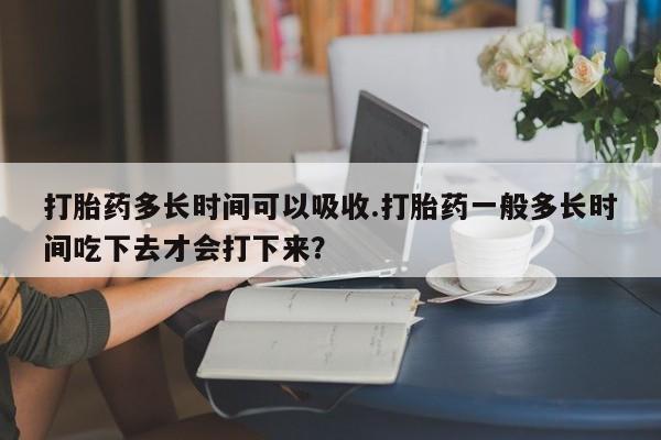 打胎药正品微信联系方式打胎药多长时间可以吸收.打胎药一般多长时间吃下去才会打下来？